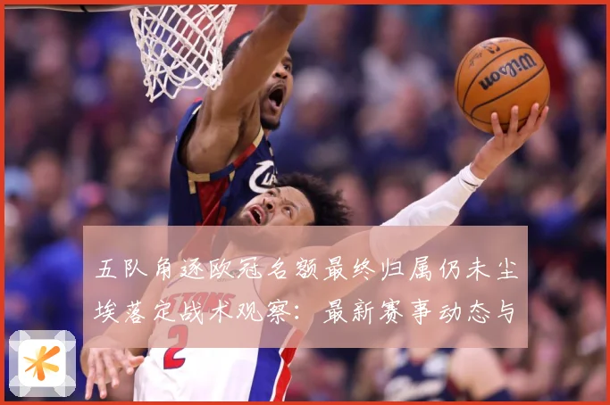 五队角逐欧冠名额最终归属仍未尘埃落定战术观察：最新赛事动态与深度分析