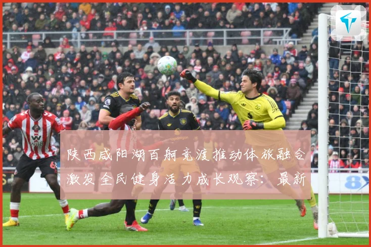 陕西咸阳湖百舸竞渡推动体旅融合激发全民健身活力成长观察：最新赛事动态与深度分析