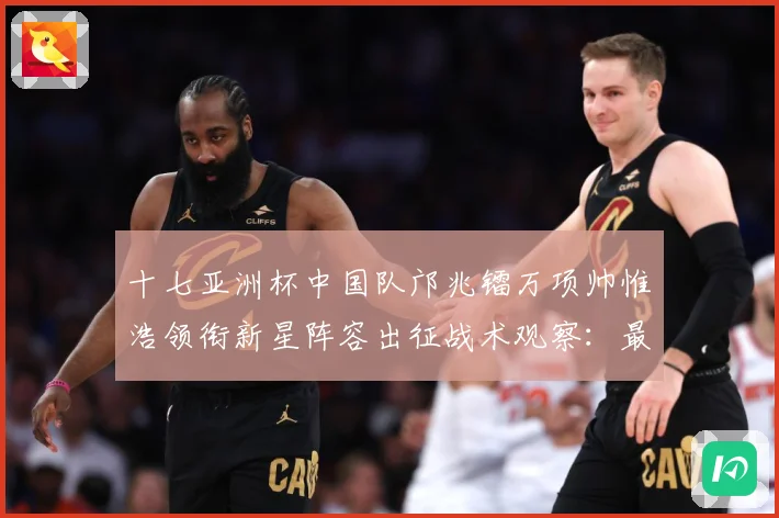 十七亚洲杯中国队邝兆镭万项帅惟浩领衔新星阵容出征战术观察：最新赛事动态与深度分析