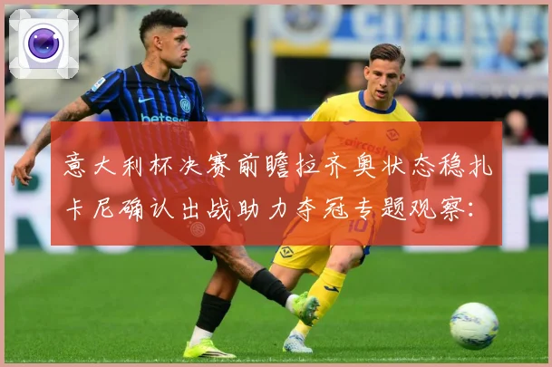 意大利杯决赛前瞻拉齐奥状态稳扎卡尼确认出战助力夺冠专题观察：最新赛事动态与深度分析