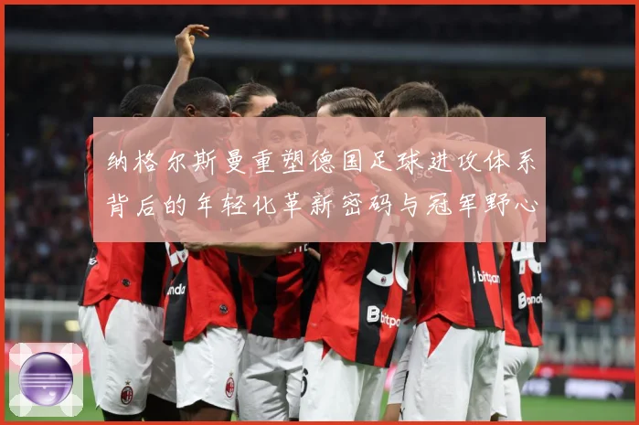 纳格尔斯曼重塑德国足球进攻体系背后的年轻化革新密码与冠军野心：最新赛事动态与深度分析