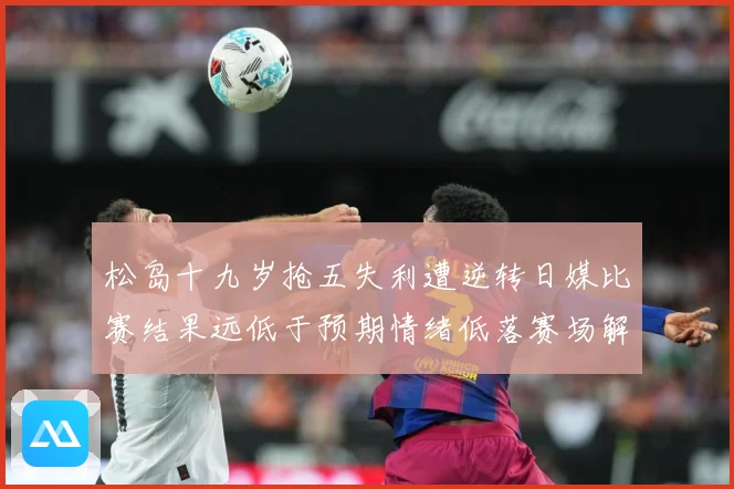 松岛十九岁抢五失利遭逆转日媒比赛结果远低于预期情绪低落赛场解读：最新赛事动态与深度分析