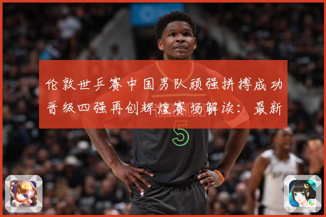 伦敦世乒赛中国男队顽强拼搏成功晋级四强再创辉煌赛场解读：最新赛事动态与深度分析