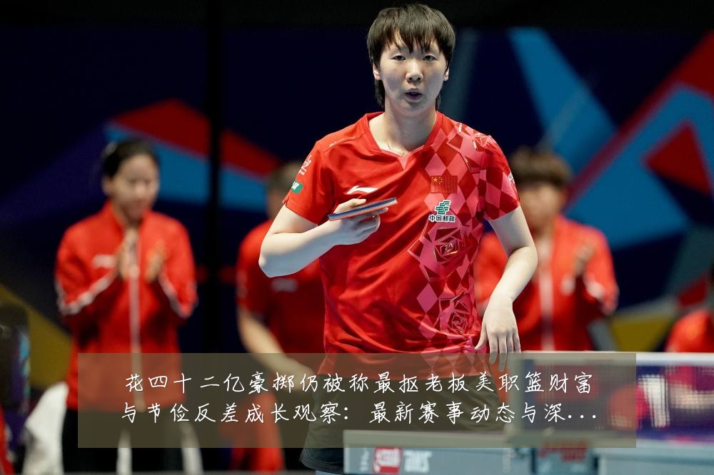 花四十二亿豪掷仍被称最抠老板美职篮财富与节俭反差成长观察：最新赛事动态与深度分析