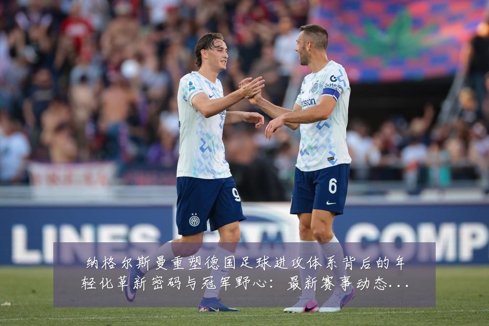 纳格尔斯曼重塑德国足球进攻体系背后的年轻化革新密码与冠军野心:最新赛事动态与深度分析