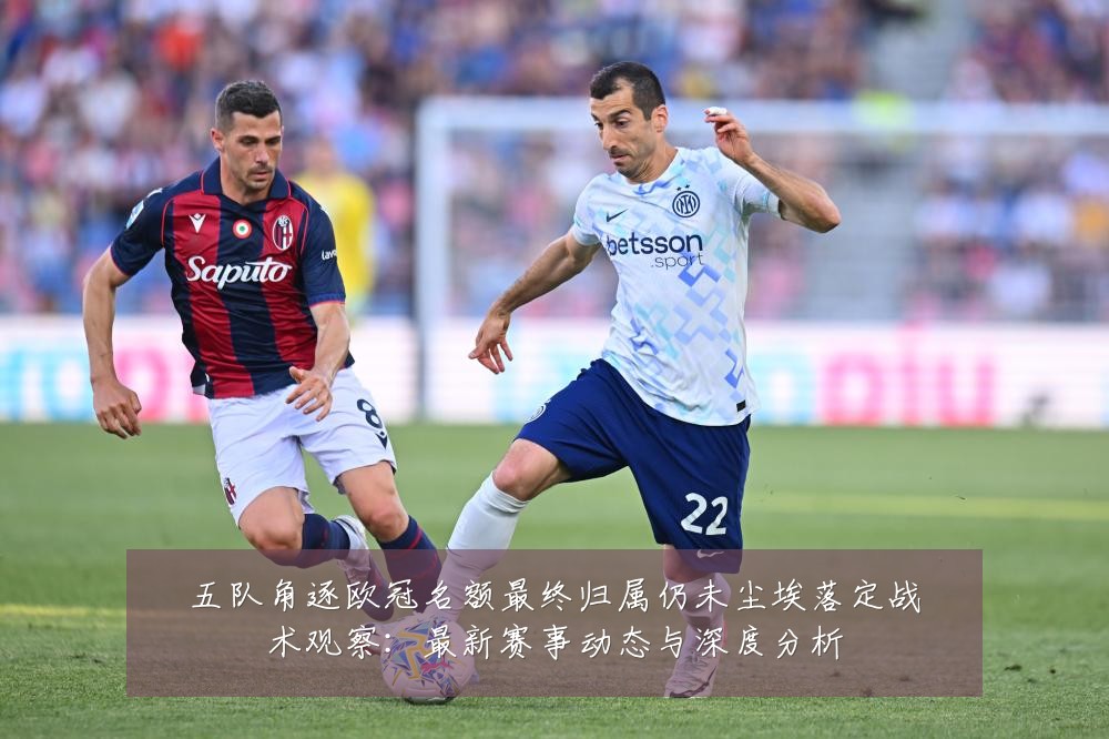 五队角逐欧冠名额最终归属仍未尘埃落定战术观察:最新赛事动态与深度分析