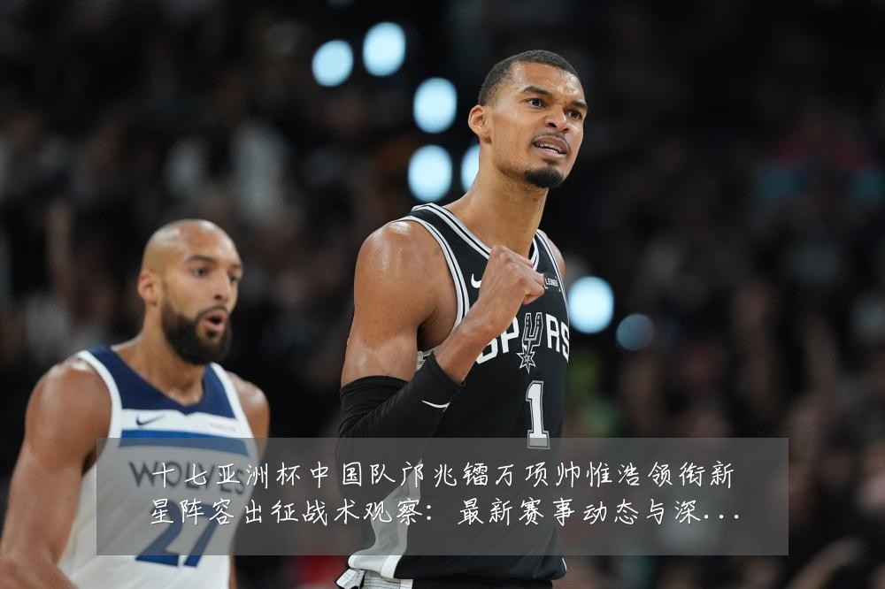 十七亚洲杯中国队邝兆镭万项帅惟浩领衔新星阵容出征战术观察：最新赛事动态与深度分析