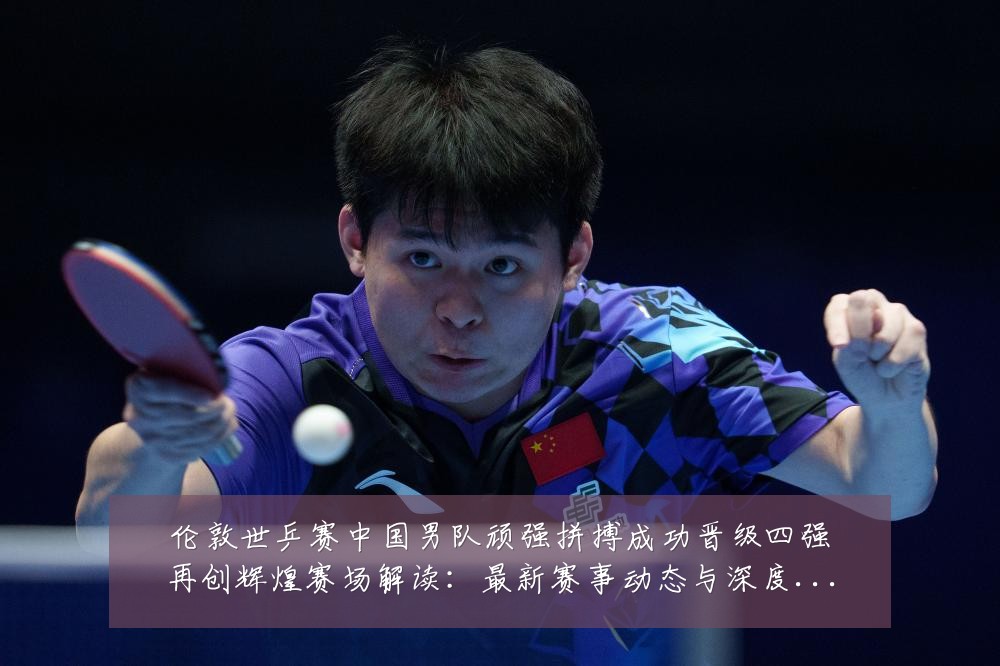 伦敦世乒赛中国男队顽强拼搏成功晋级四强再创辉煌赛场解读：最新赛事动态与深度分析